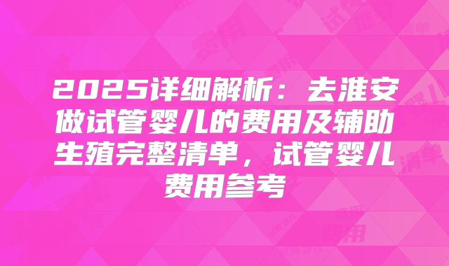 2025详细解析：去淮安做试管婴儿的费用及辅助生殖完整清单，试管婴儿费用参考