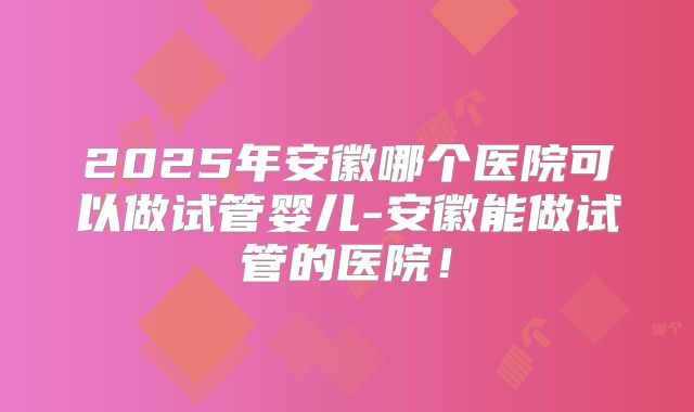 2025年安徽哪个医院可以做试管婴儿-安徽能做试管的医院！