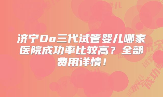 济宁Do三代试管婴儿哪家医院成功率比较高？全部费用详情！