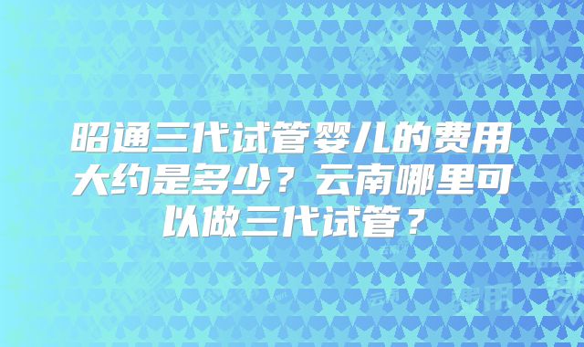 昭通三代试管婴儿的费用大约是多少?云南哪里可以做三代试管?