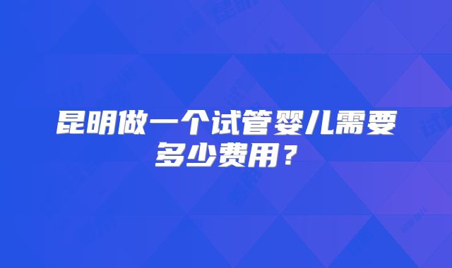 昆明做一个试管婴儿需要多少费用？