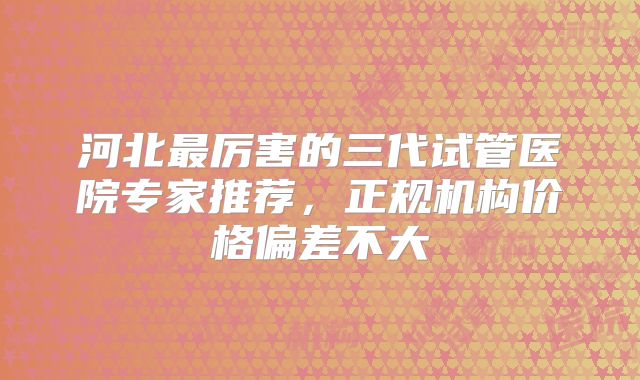 河北最厉害的三代试管医院专家推荐，正规机构价格偏差不大