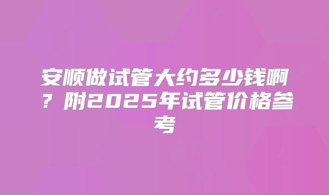 安顺做试管大约多少钱啊?附2025年试管价格参考