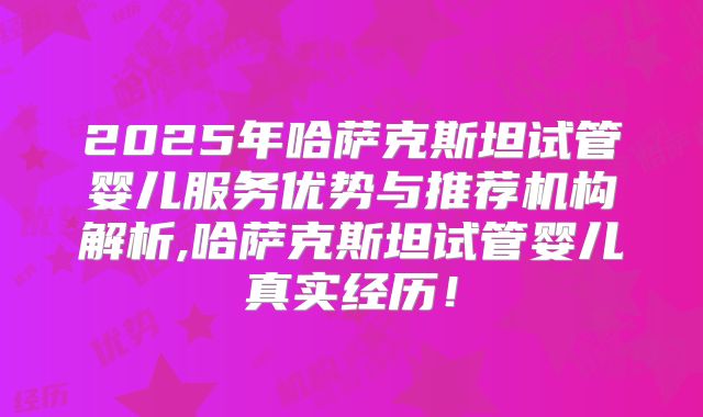 2025年哈萨克斯坦试管婴儿服务优势与推荐机构解析,哈萨克斯坦试管婴儿真实经历!