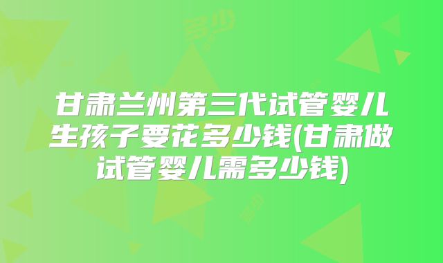 甘肃兰州第三代试管婴儿生孩子要花多少钱(甘肃做试管婴儿需多少钱)