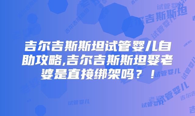 吉尔吉斯斯坦试管婴儿自助攻略,吉尔吉斯斯坦娶老婆是直接绑架吗？！