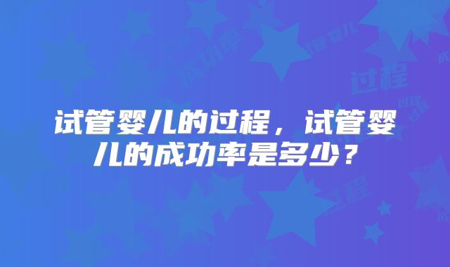 试管婴儿的过程，试管婴儿的成功率是多少？