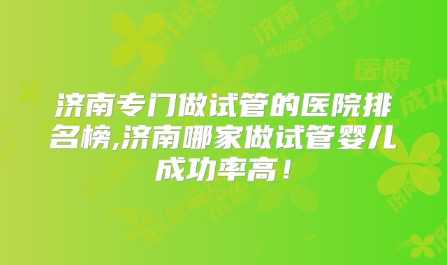 济南专门做试管的医院排名榜,济南哪家做试管婴儿成功率高！