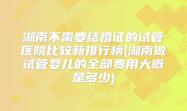 湖南不需要结婚证的试管医院比较新排行榜(湖南做试管婴儿的全部费用大概是多少)