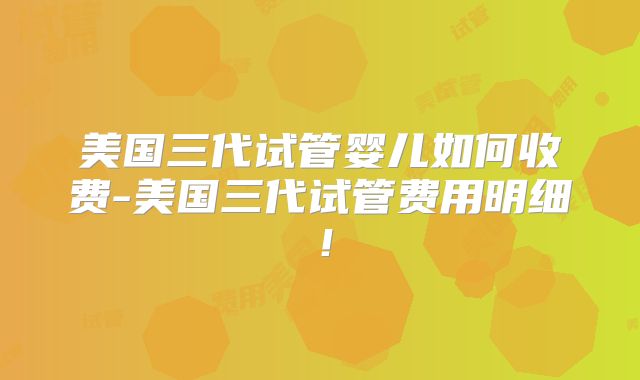 美国三代试管婴儿如何收费-美国三代试管费用明细！