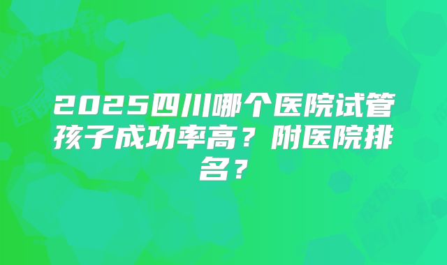 2025四川哪个医院试管孩子成功率高？附医院排名？