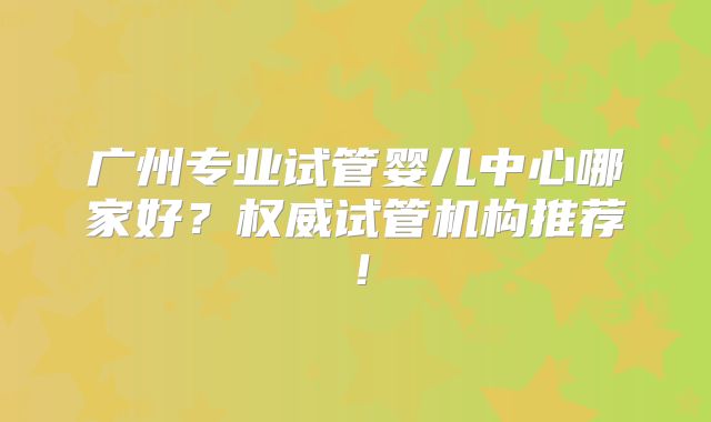 广州专业试管婴儿中心哪家好？权威试管机构推荐！