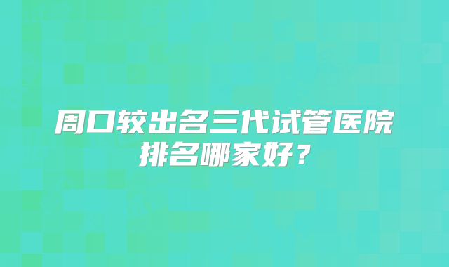 周口较出名三代试管医院排名哪家好？