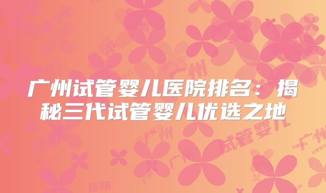广州试管婴儿医院排名:揭秘三代试管婴儿优选之地