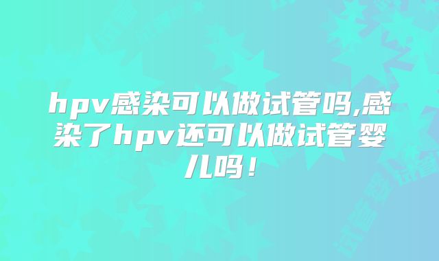 hpv感染可以做试管吗,感染了hpv还可以做试管婴儿吗！
