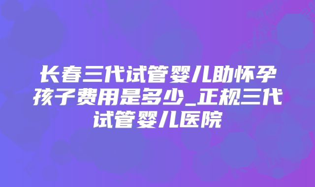 长春三代试管婴儿助怀孕孩子费用是多少_正规三代试管婴儿医院