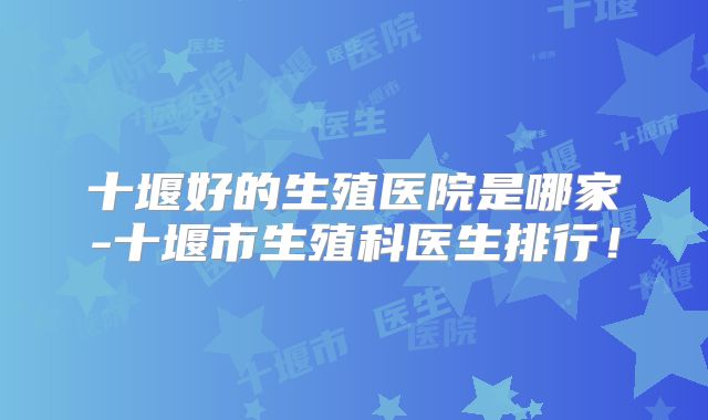 十堰好的生殖医院是哪家-十堰市生殖科医生排行！