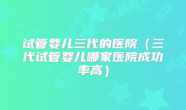 试管婴儿三代的医院（三代试管婴儿哪家医院成功率高）