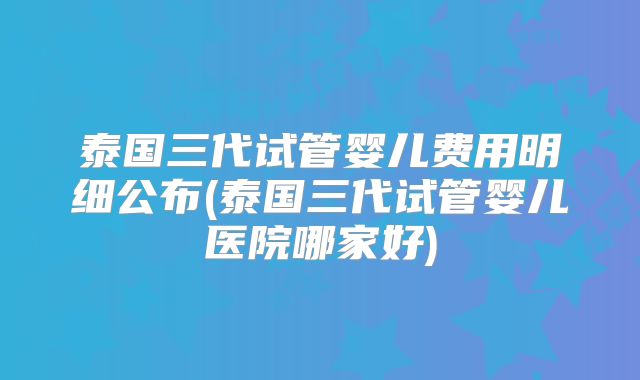 泰国三代试管婴儿费用明细公布(泰国三代试管婴儿医院哪家好)