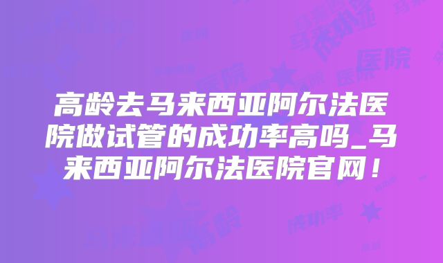 高龄去马来西亚阿尔法医院做试管的成功率高吗_马来西亚阿尔法医院官网！