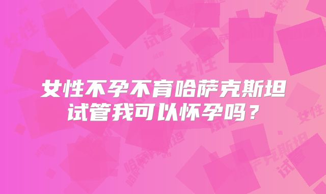 女性不孕不育哈萨克斯坦试管我可以怀孕吗？