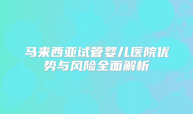 马来西亚试管婴儿医院优势与风险全面解析
