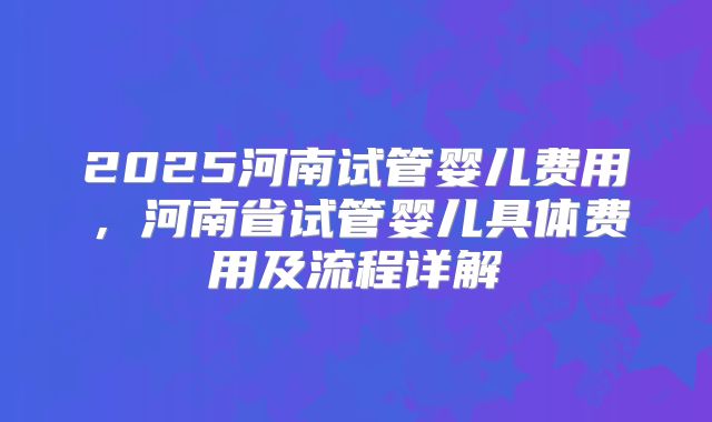 2025河南试管婴儿费用,河南省试管婴儿具体费用及流程详解