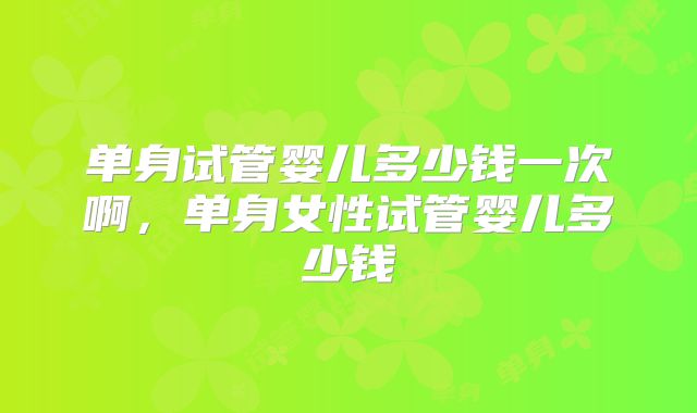 单身试管婴儿多少钱一次啊，单身女性试管婴儿多少钱