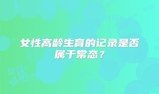 女性高龄生育的记录是否属于常态？
