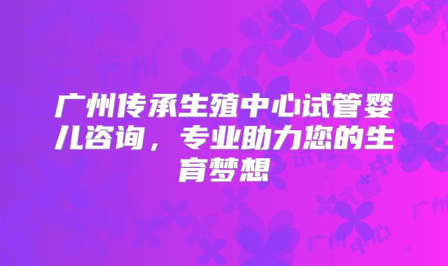 广州传承生殖中心试管婴儿咨询，专业助力您的生育梦想