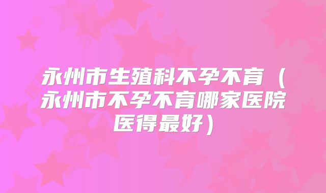 永州市生殖科不孕不育（永州市不孕不育哪家医院医得最好）
