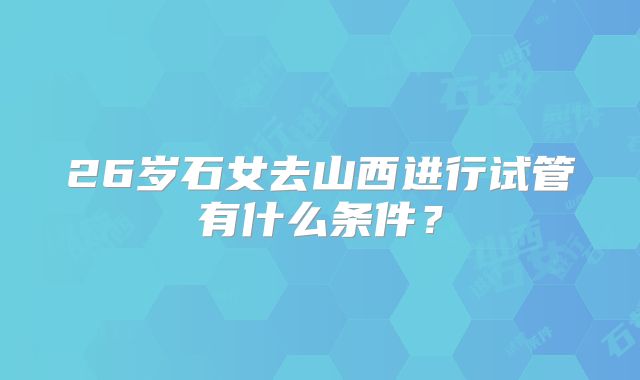 26岁石女去山西进行试管有什么条件?