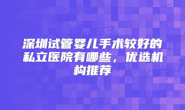 深圳试管婴儿手术较好的私立医院有哪些，优选机构推荐