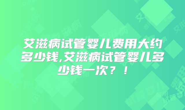 艾滋病试管婴儿费用大约多少钱,艾滋病试管婴儿多少钱一次？！