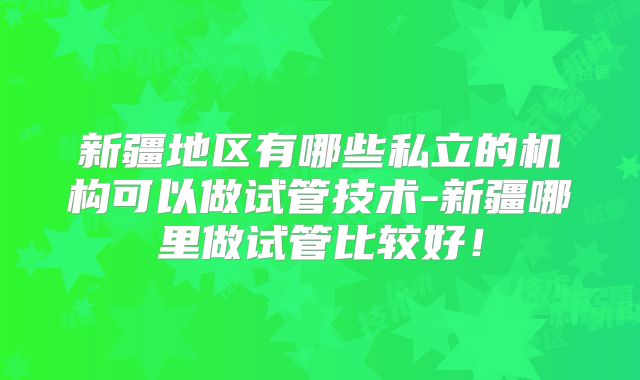 新疆地区有哪些私立的机构可以做试管技术-新疆哪里做试管比较好！