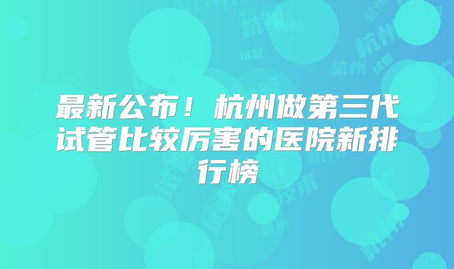 最新公布！杭州做第三代试管比较厉害的医院新排行榜