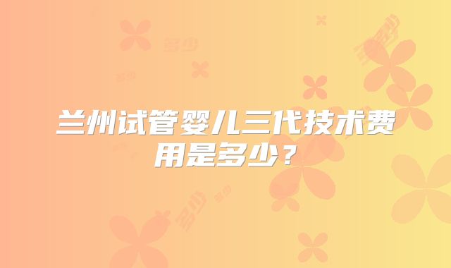 兰州试管婴儿三代技术费用是多少？