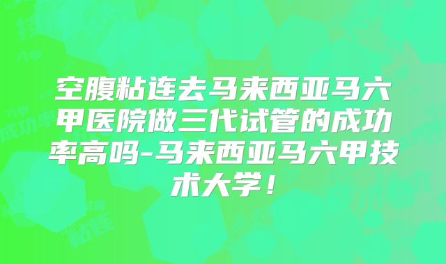 空腹粘连去马来西亚马六甲医院做三代试管的成功率高吗-马来西亚马六甲技术大学!