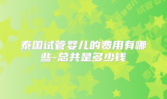 泰国试管婴儿的费用有哪些-总共是多少钱