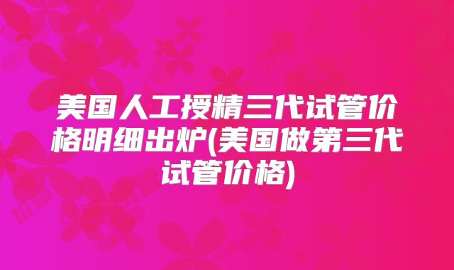 美国人工授精三代试管价格明细出炉(美国做第三代试管价格)