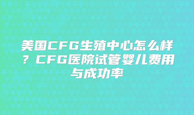 美国CFG生殖中心怎么样？CFG医院试管婴儿费用与成功率