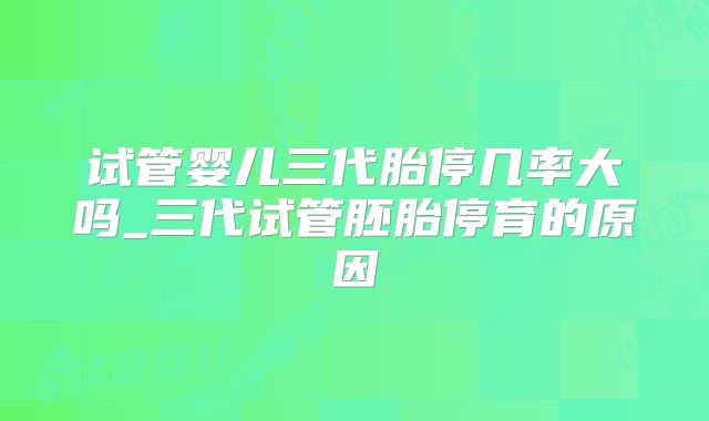 试管婴儿三代胎停几率大吗_三代试管胚胎停育的原因
