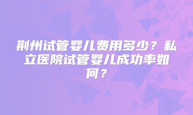 荆州试管婴儿费用多少？私立医院试管婴儿成功率如何？