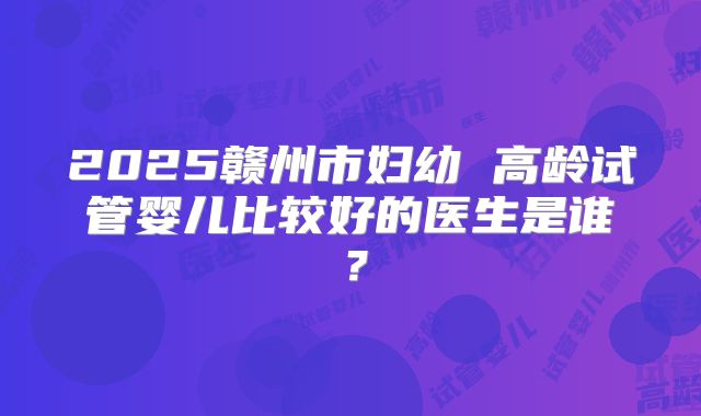2025赣州市妇幼 高龄试管婴儿比较好的医生是谁？