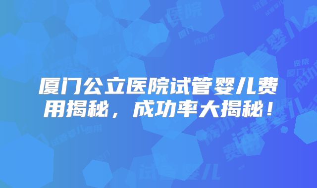 厦门公立医院试管婴儿费用揭秘，成功率大揭秘！