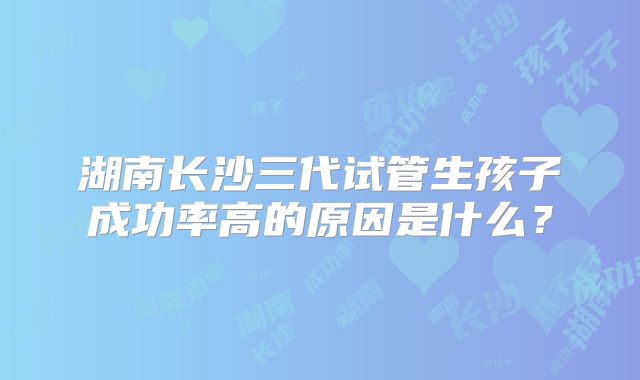 湖南长沙三代试管生孩子成功率高的原因是什么?