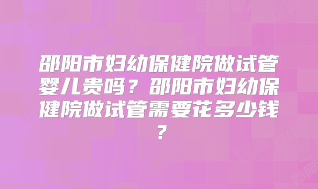 邵阳市妇幼保健院做试管婴儿贵吗？邵阳市妇幼保健院做试管需要花多少钱？