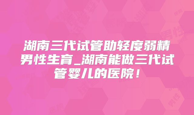 湖南三代试管助轻度弱精男性生育_湖南能做三代试管婴儿的医院！