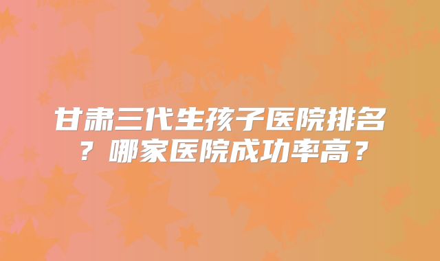 甘肃三代生孩子医院排名？哪家医院成功率高？