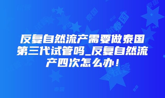 反复自然流产需要做泰国第三代试管吗_反复自然流产四次怎么办！